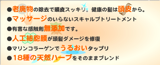 ●老廃物の除去で頭皮すっきり。健康の髪は頭皮から。　●マッサージのいらないスキャルプトリートメント　●有害な感触剤無添加です。　●人口細胞膜が頭髪ダメージを修復　●マリンコラーゲンでうるおいタップリ　●18種の天然ハーブをそのままブレンド