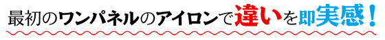 最初のワンパネルのアイロンで違いを即実感！